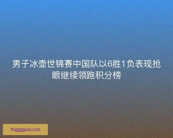 男子冰壶世锦赛中国队以6胜1负表现抢眼继续领跑积分榜