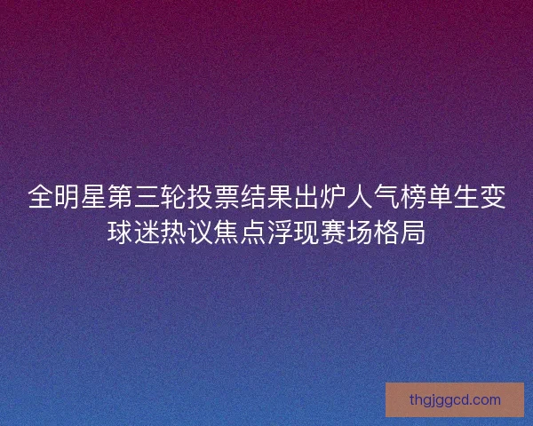 全明星第三轮投票结果出炉人气榜单生变球迷热议焦点浮现赛场格局