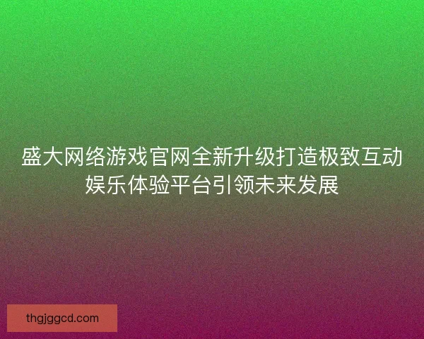 盛大网络游戏官网全新升级打造极致互动娱乐体验平台引领未来发展