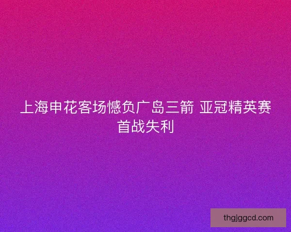 上海申花客场憾负广岛三箭 亚冠精英赛首战失利